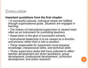 CONCLUSION
Important quotations from the first chapter
  • In successful schools, individual needs are fulfilled
  through organizational goals. Students are engaged in
  learning.
  • The history of instructional supervision is viewed most
  often as an instrument for controlling teachers.
  • Supervision is the glue of successful schools.
  • Instructional leadership is to be viewed as a function
  and process rather than a role or position.
  • Those responsible for supervision must possess
  knowledge, interpersonal skills, and technical skills
  • Those supervisory tasks that have potential to affect
  teacher development are direct assistance, group
  development, professional development, curriculum
  development, and action research.                           16
 