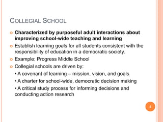 COLLEGIAL SCHOOL
   Characterized by purposeful adult interactions about
    improving school-wide teaching and learning
   Establish learning goals for all students consistent with the
    responsibility of education in a democratic society.
   Example: Progress Middle School
   Collegial schools are driven by:
    • A covenant of learning – mission, vision, and goals
    • A charter for school-wide, democratic decision making
    • A critical study process for informing decisions and
    conducting action research

                                                                    5
 