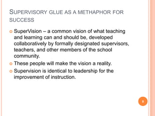 SUPERVISORY GLUE AS A METHAPHOR FOR
SUCCESS

 SuperVision – a common vision of what teaching
  and learning can and should be, developed
  collaboratively by formally designated supervisors,
  teachers, and other members of the school
  community.
 These people will make the vision a reality.

 Supervision is identical to leadership for the
  improvement of instruction.



                                                        8
 