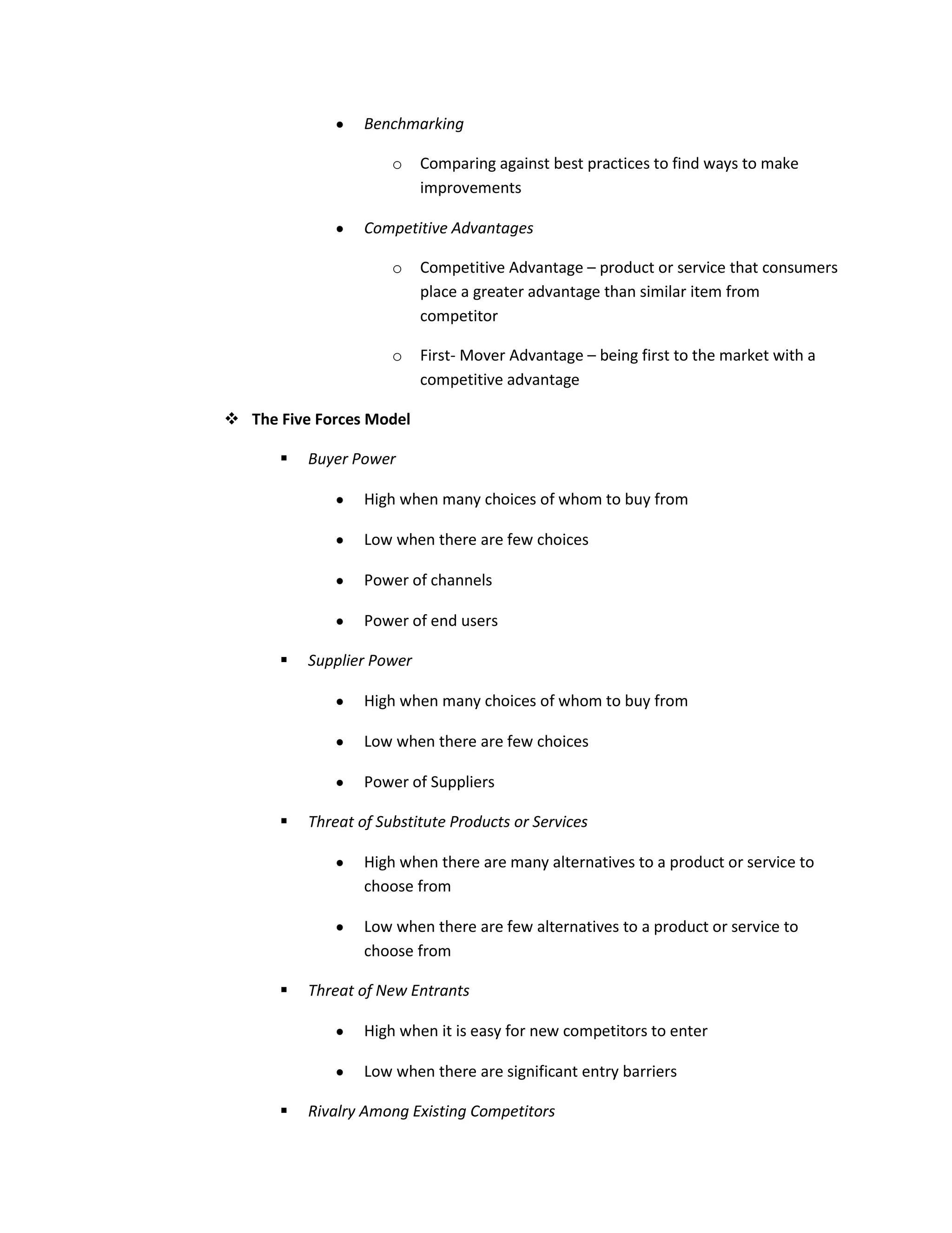 Benchmarking

                      o    Comparing against best practices to find ways to make
                           improvements

                  Competitive Advantages

                      o    Competitive Advantage – product or service that consumers
                           place a greater advantage than similar item from
                           competitor

                      o    First- Mover Advantage – being first to the market with a
                           competitive advantage

 The Five Forces Model

         Buyer Power

                  High when many choices of whom to buy from

                  Low when there are few choices

                  Power of channels

                  Power of end users

         Supplier Power

                  High when many choices of whom to buy from

                  Low when there are few choices

                  Power of Suppliers

         Threat of Substitute Products or Services

                  High when there are many alternatives to a product or service to
                  choose from

                  Low when there are few alternatives to a product or service to
                  choose from

         Threat of New Entrants

                  High when it is easy for new competitors to enter

                  Low when there are significant entry barriers

         Rivalry Among Existing Competitors
 