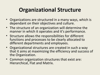 Organizational Structure
• Organizations are structured in a many ways, which is
  dependant on their objectives and culture.
• The structure of an organization will determine the
  manner in which it operates and it’s performance.
• Structure allows the responsibilities for different
  functions and processes to be clearly allocated to
  different departments and employees.
• Organizational structures are created in such a way
  that it aims at maximizing the efficiency and success of
  the Organization.
• Common organization structures that exist are:
  Hierarchical, Flat and Matrix.
 