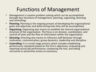 Functions of Management
•   Management is creative problem solving which can be accomplished
    through four functions of management: planning, organizing, directing
    and controlling.
•   Planning: Planning is the ongoing process of developing the organizational
    goals and objectives and determining how they will be accomplished.
•   Organizing: Organizing also means to establish the internal organizational
    structure of the organization. The focus is on division, coordination, and
    control of tasks and the flow of information within the organization.
•   Directing: Directing also means to influence staff behavior through
    motivation, communication, group dynamics, leadership and discipline.
•   Controlling: It is a multi stage process which includes establishing
    performance standards based on the firm's objectives; evaluating and
    reporting actual job performance; comparing the two, and taking
    corrective or preventive action as necessary.
 