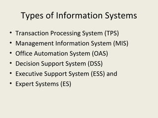 Types of Information Systems
•   Transaction Processing System (TPS)
•   Management Information System (MIS)
•   Office Automation System (OAS)
•   Decision Support System (DSS)
•   Executive Support System (ESS) and
•   Expert Systems (ES)
 