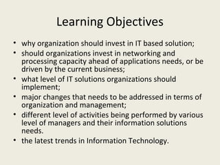 Learning Objectives
• why organization should invest in IT based solution;
• should organizations invest in networking and
  processing capacity ahead of applications needs, or be
  driven by the current business;
• what level of IT solutions organizations should
  implement;
• major changes that needs to be addressed in terms of
  organization and management;
• different level of activities being performed by various
  level of managers and their information solutions
  needs.
• the latest trends in Information Technology.
 
