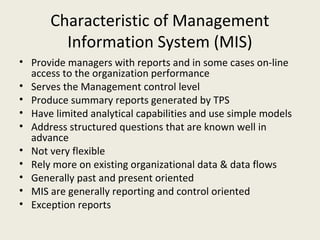 Characteristic of Management
        Information System (MIS)
• Provide managers with reports and in some cases on-line
  access to the organization performance
• Serves the Management control level
• Produce summary reports generated by TPS
• Have limited analytical capabilities and use simple models
• Address structured questions that are known well in
  advance
• Not very flexible
• Rely more on existing organizational data & data flows
• Generally past and present oriented
• MIS are generally reporting and control oriented
• Exception reports
 