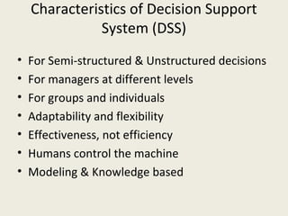 Characteristics of Decision Support
               System (DSS)
•   For Semi-structured & Unstructured decisions
•   For managers at different levels
•   For groups and individuals
•   Adaptability and flexibility
•   Effectiveness, not efficiency
•   Humans control the machine
•   Modeling & Knowledge based
 