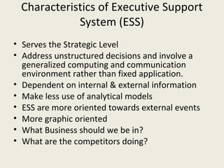 Characteristics of Executive Support
            System (ESS)
• Serves the Strategic Level
• Address unstructured decisions and involve a
  generalized computing and communication
  environment rather than fixed application.
• Dependent on internal & external information
• Make less use of analytical models
• ESS are more oriented towards external events
• More graphic oriented
• What Business should we be in?
• What are the competitors doing?
 
