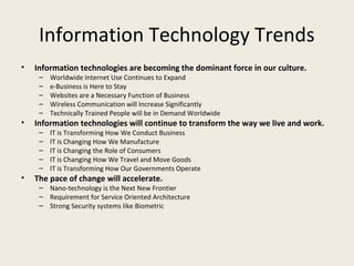 Information Technology Trends
•   Information technologies are becoming the dominant force in our culture.
     –   Worldwide Internet Use Continues to Expand
     –   e-Business is Here to Stay
     –   Websites are a Necessary Function of Business
     –   Wireless Communication will Increase Significantly
     –   Technically Trained People will be in Demand Worldwide
•   Information technologies will continue to transform the way we live and work.
     –   IT is Transforming How We Conduct Business
     –   IT is Changing How We Manufacture
     –   IT is Changing the Role of Consumers
     –   IT is Changing How We Travel and Move Goods
     –   IT is Transforming How Our Governments Operate
•   The pace of change will accelerate.
     – Nano-technology is the Next New Frontier
     – Requirement for Service Oriented Architecture
     – Strong Security systems like Biometric
 