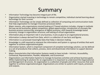 Summary
•   Information Technology has become integral part of life.
•   Organization started investing in technology to remain competitive, individual started learning about
    technology for their survival.
•   Information Technology can be simply defined as collection of computing and communication tools
    that help organization to manage it business processes better.
•   Major reasons, why organizations started looking at IT based solutions includes, change in methods
    the way we do businesses; global competition; global opportunities; introduction of concepts like
    business process outsourcing; emergence of digital economy; shift towards knowledge based
    economy; change in organization structure; and setting of virtual organization.
•   Information play an important role in any business, it acts as glue to an organisational process.
•   Information is always derived from Data, which is a collection of raw facts and figures.
•   Information is a processed meaningful data that helps in decision making.
•   Knowledge is a skill required to interpret the information and System is a group of entities that work
    together to achieve organisational goals.
•   Information System, which is important component of complete technology solution, can be defined
    as a set of procedures that collects, process, store and disseminate information to support decision
    making.
•   Major characteristics that Information Systems needs to have include – Intrinsic, Accessibility,
    Contextual, Representation, Flexible, Adaptable, and Economical.
•   Organizations use Information Systems to manage its business activities and achieve business goals.
    While implementing IS solutions for an organization it is important to understand the Organizational
    and Management structures. An organization is a collection of people and other resources that work
    together to achieve organizational goal. Organizations are similar to systems with inputs, processes
    and outputs.
 