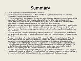 Summary
•   Organizational structure determines how it operates.
•   Organization structures are created on the basis of their objectives and culture. The common
    structures are: Hierarchical, Flat and Matrix.
•   Organizational Culture is important to understand how business processes are being managed by the
    organisation. The different kinds of cultures being followed by different organisation include –
    Power, Role, and Task cultures. Most common among these is the Role culture, which splits the
    organization into various functions and the role is assigned within a function.
•   Management function needs to be understood wherever human efforts are involved. Typically, most
    organizations are divided into three management levels: top-level, middle-level and lower-level.
•   The key function that these managers perform at various levels are Planning, Organizing, Directing,
    and Controlling.
•   Top-level managers take decision affecting entire organisation like policy formulation, middle-level
    managers define action plan as per the formulated policies and the lower-level act as per the defined
    action plan.
•   There are six kinds of information systems which are used by different organisations at different
    levels. These systems are Transaction Processing System (TPS) meant for lower-level managers,
    Management Information Systems (MIS) meant for middle-level managers, Office Automation
    System (OAS) helps in bringing IT culture in an organisation by introducing Office support systems,
    Decision Support System (DSS) meant for senior-middle level executive for semi and un-structured
    kind of decisions, Executive Support System (ESS) meant for top-level executives for strategic
    decisions and Expert System (ES) are application specific intelligent systems.
•   The most important challenge being faced by many organizations is to understand how to integrate
    these always changing technologies into their business. Technology is evolving faster than the needs
    of businesses, finding the right application in the current business is the key challenge.
 