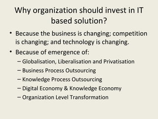 Why organization should invest in IT
         based solution?
• Because the business is changing; competition
  is changing; and technology is changing.
• Because of emergence of:
  – Globalisation, Liberalisation and Privatisation
  – Business Process Outsourcing
  – Knowledge Process Outsourcing
  – Digital Economy & Knowledge Economy
  – Organization Level Transformation
 