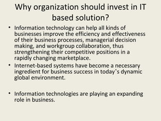 Why organization should invest in IT
          based solution?
• Information technology can help all kinds of
  businesses improve the efficiency and effectiveness
  of their business processes, managerial decision
  making, and workgroup collaboration, thus
  strengthening their competitive positions in a
  rapidly changing marketplace.
• Internet-based systems have become a necessary
  ingredient for business success in today’s dynamic
  global environment.

• Information technologies are playing an expanding
  role in business.
 