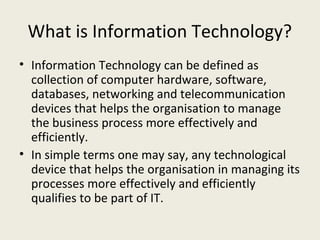 What is Information Technology?
• Information Technology can be defined as
  collection of computer hardware, software,
  databases, networking and telecommunication
  devices that helps the organisation to manage
  the business process more effectively and
  efficiently.
• In simple terms one may say, any technological
  device that helps the organisation in managing its
  processes more effectively and efficiently
  qualifies to be part of IT.
 