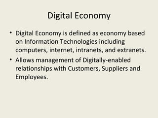 Digital Economy
• Digital Economy is defined as economy based
  on Information Technologies including
  computers, internet, intranets, and extranets.
• Allows management of Digitally-enabled
  relationships with Customers, Suppliers and
  Employees.
 