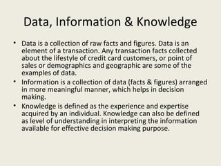 Data, Information & Knowledge
• Data is a collection of raw facts and figures. Data is an
  element of a transaction. Any transaction facts collected
  about the lifestyle of credit card customers, or point of
  sales or demographics and geographic are some of the
  examples of data.
• Information is a collection of data (facts & figures) arranged
  in more meaningful manner, which helps in decision
  making.
• Knowledge is defined as the experience and expertise
  acquired by an individual. Knowledge can also be defined
  as level of understanding in interpreting the information
  available for effective decision making purpose.
 