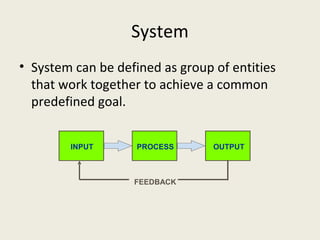 System
• System can be defined as group of entities
  that work together to achieve a common
  predefined goal.


        INPUT       PROCESS      OUTPUT



                   FEEDBACK
 
