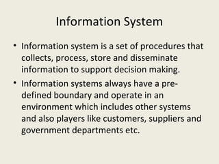 Information System
• Information system is a set of procedures that
  collects, process, store and disseminate
  information to support decision making.
• Information systems always have a pre-
  defined boundary and operate in an
  environment which includes other systems
  and also players like customers, suppliers and
  government departments etc.
 