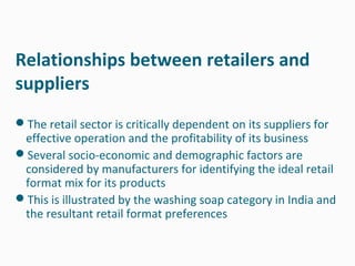 Relationships between retailers and
suppliers
The retail sector is critically dependent on its suppliers for
 effective operation and the profitability of its business
Several socio-economic and demographic factors are
 considered by manufacturers for identifying the ideal retail
 format mix for its products
This is illustrated by the washing soap category in India and
 the resultant retail format preferences
 