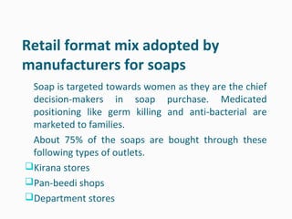 Retail format mix adopted by
manufacturers for soaps
 Soap is targeted towards women as they are the chief
 decision-makers in soap purchase. Medicated
 positioning like germ killing and anti-bacterial are
 marketed to families.
 About 75% of the soaps are bought through these
 following types of outlets.
Kirana stores
Pan-beedi shops
Department stores
 