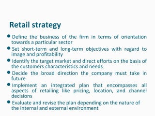 Retail strategy
Define the business of the firm in terms of orientation
 towards a particular sector
Set short-term and long-term objectives with regard to
 image and profitability
Identify the target market and direct efforts on the basis of
 the customers characteristics and needs
Decide the broad direction the company must take in
 future
Implement an integrated plan that encompasses all
 aspects of retailing like pricing, location, and channel
 decisions
Evaluate and revise the plan depending on the nature of
 the internal and external environment
 