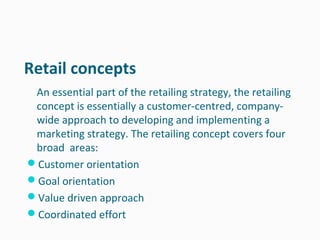 Retail concepts
 An essential part of the retailing strategy, the retailing
 concept is essentially a customer-centred, company-
 wide approach to developing and implementing a
 marketing strategy. The retailing concept covers four
 broad areas:
Customer orientation
Goal orientation
Value driven approach
Coordinated effort
 
