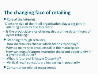 The changing face of retailing
Role of the Internet
- Does the size of the retail organization play a big part in
  adapting easily to the Internet?
- Is the product/service offering also a prime determinant of
  cyber retailing?
Branding through retailers
- How do retailers choose which brands to display?
- Why do many new products fail in the marketplace
- How can manufacturers maximize the brand opportunity in
  a given retail outlet?
- What is future of Lifestyle Clustering?
- Vertical retail concepts are increasing in popularity
Consumption related mega trends
 