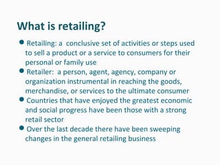 What is retailing?
Retailing: a conclusive set of activities or steps used
 to sell a product or a service to consumers for their
 personal or family use
Retailer: a person, agent, agency, company or
 organization instrumental in reaching the goods,
 merchandise, or services to the ultimate consumer
Countries that have enjoyed the greatest economic
 and social progress have been those with a strong
 retail sector
Over the last decade there have been sweeping
 changes in the general retailing business
 