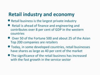Retail industry and economy
Retail business is the largest private industry
 Retail is ahead of finance and engineering and
 contributes over 8 per cent of GDP in the western
 countries
 Over 50 of the Fortune 500 and about 25 of the Asian
 Top 200 companies are retailers
Today, in some developed countries, retail businesses
 have shares as large as 40 per cent of the market
The significance of the retail business has increased
 with the fast growth in the service sector
 