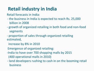 Retail industry in India
Retail forecasts in India:
- the business in India is expected to reach Rs. 25,000
   billion in 2008
- growth of organized retailing in both food and non-food
   segments
- proportion of sales through organized retailing
estimated,
  increase by 8% in 2010
 Emergence of organized retailing:
-India to have over 700 shopping malls by 2015
  (400 operational malls in 2010)
- land developers rushing to cash in on the booming retail
   business
 