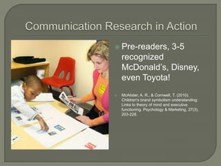  Pre-readers,                  3-5
    recognized
    McDonald’s, Disney,
    even Toyota!
   McAlister, A. R., & Cornwell, T. (2010).
    Children's brand symbolism understanding:
    Links to theory of mind and executive
    functioning. Psychology & Marketing, 27(3),
    203-228.
 