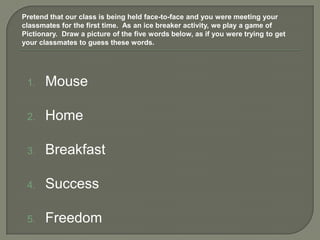 Pretend that our class is being held face-to-face and you were meeting your
classmates for the first time. As an ice breaker activity, we play a game of
Pictionary. Draw a picture of the five words below, as if you were trying to get
your classmates to guess these words.




 1.    Mouse

 2.    Home

 3.    Breakfast

 4.    Success

 5.    Freedom
 