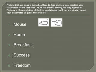 Pretend that our class is being held face-to-face and you were meeting your
classmates for the first time. As an ice breaker activity, we play a game of
Pictionary. Draw a picture of the five words below, as if you were trying to get
your classmates to guess these words.




 1.    Mouse

 2.    Home

 3.    Breakfast

 4.    Success

 5.    Freedom
 