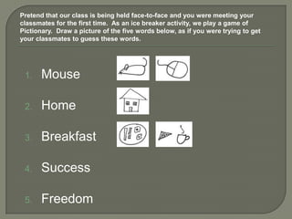 Pretend that our class is being held face-to-face and you were meeting your
classmates for the first time. As an ice breaker activity, we play a game of
Pictionary. Draw a picture of the five words below, as if you were trying to get
your classmates to guess these words.




 1.    Mouse

 2.    Home

 3.    Breakfast

 4.    Success

 5.    Freedom
 