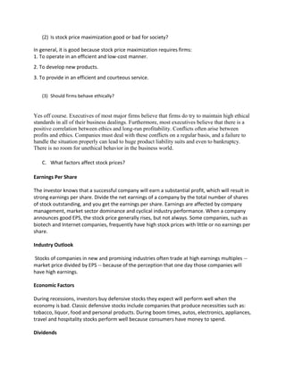 (2) Is stock price maximization good or bad for society?

In general, it is good because stock price maximization requires firms:
1. To operate in an efficient and low-cost manner.
2. To develop new products.
3. To provide in an efficient and courteous service.


   (3) Should firms behave ethically?


Yes off course. Executives of most major firms believe that firms do try to maintain high ethical
standards in all of their business dealings. Furthermore, most executives believe that there is a
positive correlation between ethics and long-run profitability. Conflicts often arise between
profits and ethics. Companies must deal with these conflicts on a regular basis, and a failure to
handle the situation properly can lead to huge product liability suits and even to bankruptcy.
There is no room for unethical behavior in the business world.

   C. What factors affect stock prices?

Earnings Per Share

The investor knows that a successful company will earn a substantial profit, which will result in
strong earnings per share. Divide the net earnings of a company by the total number of shares
of stock outstanding, and you get the earnings per share. Earnings are affected by company
management, market sector dominance and cyclical industry performance. When a company
announces good EPS, the stock price generally rises, but not always. Some companies, such as
biotech and Internet companies, frequently have high stock prices with little or no earnings per
share.

Industry Outlook

Stocks of companies in new and promising industries often trade at high earnings multiples --
market price divided by EPS -- because of the perception that one day those companies will
have high earnings.

Economic Factors

During recessions, investors buy defensive stocks they expect will perform well when the
economy is bad. Classic defensive stocks include companies that produce necessities such as:
tobacco, liquor, food and personal products. During boom times, autos, electronics, appliances,
travel and hospitality stocks perform well because consumers have money to spend.

Dividends
 