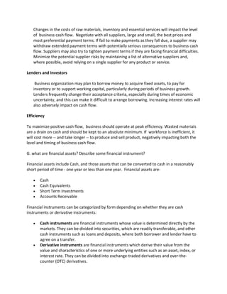 Changes in the costs of raw materials, inventory and essential services will impact the level
   of business cash flow. Negotiate with all suppliers, large and small, the best prices and
   most preferential payment terms. If fail to make payments as they fall due, a supplier may
   withdraw extended payment terms with potentially serious consequences to business cash
   flow. Suppliers may also try to tighten payment terms if they are facing financial difficulties.
   Minimize the potential supplier risks by maintaining a list of alternative suppliers and,
   where possible, avoid relying on a single supplier for any product or service.

Lenders and Investors

    Business organization may plan to borrow money to acquire fixed assets, to pay for
   inventory or to support working capital, particularly during periods of business growth.
   Lenders frequently change their acceptance criteria, especially during times of economic
   uncertainty, and this can make it difficult to arrange borrowing. Increasing interest rates will
   also adversely impact on cash flow.

Efficiency

To maximize positive cash flow, business should operate at peak efficiency. Wasted materials
are a drain on cash and should be kept to an absolute minimum. If workforce is inefficient, it
will cost more -- and take longer -- to produce and sell product, negatively impacting both the
level and timing of business cash flow.

G. what are financial assets? Describe some financial instrument?

Financial assets include Cash, and those assets that can be converted to cash in a reasonably
short period of time - one year or less than one year. Financial assets are-

       Cash
       Cash Equivalents
       Short Term Investments
       Accounts Receivable

Financial instruments can be categorized by form depending on whether they are cash
instruments or derivative instruments:

       Cash instruments are financial instruments whose value is determined directly by the
       markets. They can be divided into securities, which are readily transferable, and other
       cash instruments such as loans and deposits, where both borrower and lender have to
       agree on a transfer.
       Derivative instruments are financial instruments which derive their value from the
       value and characteristics of one or more underlying entities such as an asset, index, or
       interest rate. They can be divided into exchange-traded derivatives and over-the-
       counter (OTC) derivatives.
 