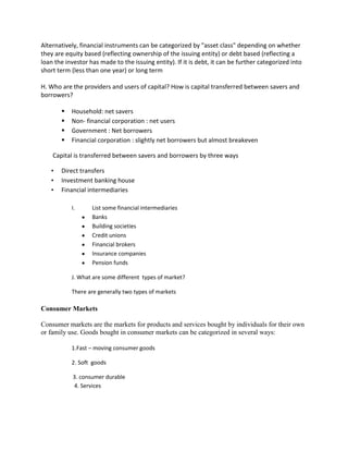 Alternatively, financial instruments can be categorized by "asset class" depending on whether
they are equity based (reflecting ownership of the issuing entity) or debt based (reflecting a
loan the investor has made to the issuing entity). If it is debt, it can be further categorized into
short term (less than one year) or long term

H. Who are the providers and users of capital? How is capital transferred between savers and
borrowers?

          Household: net savers
          Non- financial corporation : net users
          Government : Net borrowers
          Financial corporation : slightly net borrowers but almost breakeven

    Capital is transferred between savers and borrowers by three ways

   •   Direct transfers
   •   Investment banking house
   •   Financial intermediaries

           I.      List some financial intermediaries
                   Banks
                   Building societies
                   Credit unions
                   Financial brokers
                   Insurance companies
                   Pension funds

           J. What are some different types of market?

           There are generally two types of markets

Consumer Markets

Consumer markets are the markets for products and services bought by individuals for their own
or family use. Goods bought in consumer markets can be categorized in several ways:

           1.Fast – moving consumer goods

           2. Soft goods

            3. consumer durable
            4. Services
 