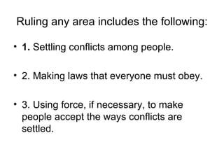 Ruling any area includes the following: 1.  Settling conflicts among people. 2. Making laws that everyone must obey. 3. Using force, if necessary, to make people accept the ways conflicts are settled. 
