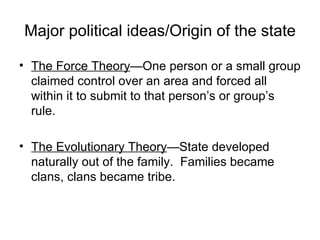 Major political ideas/Origin of the state The Force Theory —One person or a small group claimed control over an area and forced all within it to submit to that person’s or group’s rule. The Evolutionary Theory —State developed naturally out of the family.  Families became clans, clans became tribe. 