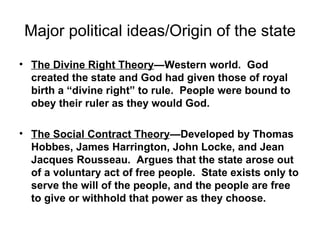 Major political ideas/Origin of the state The Divine Right Theory —Western world.  God created the state and God had given those of royal birth a “divine right” to rule.  People were bound to obey their ruler as they would God. The Social Contract Theory —Developed by Thomas Hobbes, James Harrington, John Locke, and Jean Jacques Rousseau.  Argues that the state arose out of a voluntary act of free people.  State exists only to serve the will of the people, and the people are free to give or withhold that power as they choose. 