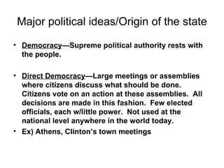 Major political ideas/Origin of the state Democracy —Supreme political authority rests with the people.   Direct Democracy —Large meetings or assemblies where citizens discuss what should be done.  Citizens vote on an action at these assemblies.  All decisions are made in this fashion.  Few elected officials, each w/little power.  Not used at the national level anywhere in the world today.  Ex) Athens, Clinton’s town meetings 