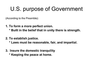 U.S. purpose of Government (According to the Preamble): 1. To form a more perfect union. * Built in the belief that in unity there is strength.   2. To establish justice. * Laws must be reasonable, fair, and impartial.   3.  Insure the domestic tranquility * Keeping the peace at home. 