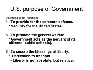 U.S. purpose of Government (According to the Preamble): 4.  To provide for the common defense. * Security for the United States.   5.  To promote the general welfare. * Government acts as the servant of its citizens (public schools).   6.  To secure the blessings of liberty. *  Dedication to freedom.  Liberty  is not  absolute, but relative. 