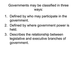 Governments may be classified in three ways: Defined by who may participate in the government. Defined by where government power is held. Describes the relationship between legislative and executive branches of government. 