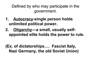 Defined by who may participate in the government. 1.     Autocracy -single person holds unlimited political power. 2.     Oligarchy —a small, usually self-appointed elite holds the power to rule.   (Ex. of dictatorships….  Fascist Italy, Nazi Germany, the old Soviet Union) 