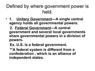 Defined by where government power is held. 1.     Unitary Government —A single central agency holds all governmental powers. 2.  Federal Government ---A central government and several local governments share governmental powers in a division of powers.  Ex. U.S. is a federal government.  **A federal system is different from a confederation , which is an alliance of independent states. 