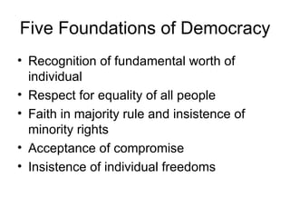 Five Foundations of Democracy Recognition of fundamental worth of individual Respect for equality of all people Faith in majority rule and insistence of minority rights Acceptance of compromise Insistence of individual freedoms 