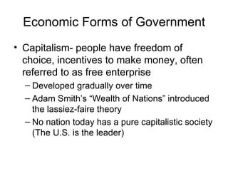 Economic Forms of Government Capitalism- people have freedom of choice, incentives to make money, often referred to as free enterprise Developed gradually over time Adam Smith’s “Wealth of Nations” introduced the lassiez-faire theory No nation today has a pure capitalistic society (The U.S. is the leader) 