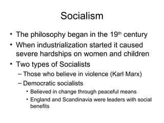 Socialism The philosophy began in the 19 th  century When industrialization started it caused severe hardships on women and children Two types of Socialists Those who believe in violence (Karl Marx) Democratic socialists Believed in change through peaceful means England and Scandinavia were leaders with social benefits 