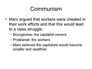 Communism Marx argued that workers were cheated in their work efforts and that this would lead to a class struggle. Bourgeoisie- the capitalist owners Proletariat- the workers Marx believed the capitalists would become smaller and wealthier 