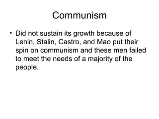 Communism Did not sustain its growth because of Lenin, Stalin, Castro, and Mao put their spin on communism and these men failed to meet the needs of a majority of the people. 